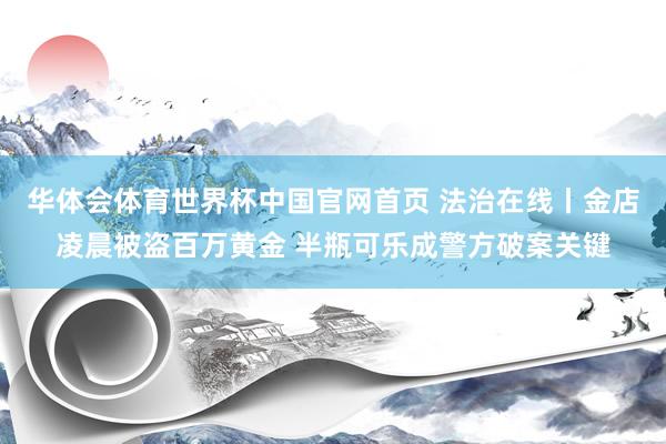 华体会体育世界杯中国官网首页 法治在线丨金店凌晨被盗百万黄金 半瓶可乐成警方破案关键