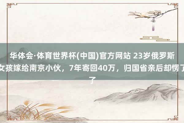 华体会·体育世界杯(中国)官方网站 23岁俄罗斯女孩嫁给南京小伙，7年寄回40万，归国省亲后却愣了