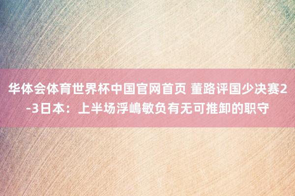 华体会体育世界杯中国官网首页 董路评国少决赛2-3日本：上半场浮嶋敏负有无可推卸的职守