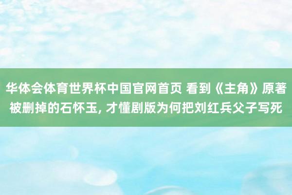 华体会体育世界杯中国官网首页 看到《主角》原著被删掉的石怀玉, 才懂剧版为何把刘红兵父子写死