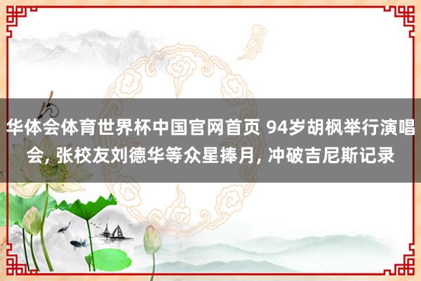 华体会体育世界杯中国官网首页 94岁胡枫举行演唱会， 张校友刘德华等众星捧月， 冲破吉尼斯记录
