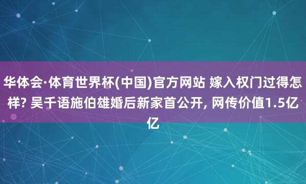 华体会·体育世界杯(中国)官方网站 嫁入权门过得怎样? 吴千语施伯雄婚后新家首公开, 网传价值1.5亿