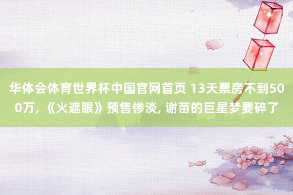 华体会体育世界杯中国官网首页 13天票房不到500万, 《火遮眼》预售惨淡, 谢苗的巨星梦要碎了