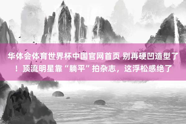 华体会体育世界杯中国官网首页 别再硬凹造型了！顶流明星靠“躺平”拍杂志，这浮松感绝了