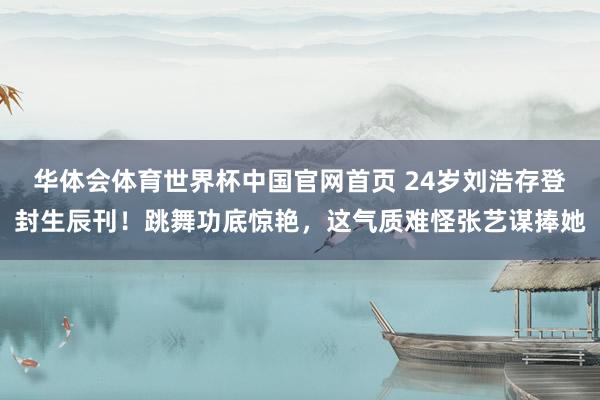 华体会体育世界杯中国官网首页 24岁刘浩存登封生辰刊！跳舞功底惊艳，这气质难怪张艺谋捧她