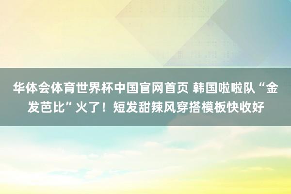 华体会体育世界杯中国官网首页 韩国啦啦队“金发芭比”火了！短发甜辣风穿搭模板快收好