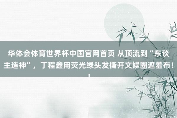 华体会体育世界杯中国官网首页 从顶流到“东谈主造神”，丁程鑫用荧光绿头发撕开文娱圈遮羞布！