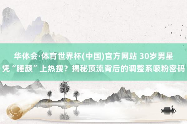 华体会·体育世界杯(中国)官方网站 30岁男星凭“睡颜”上热搜？揭秘顶流背后的调整系吸粉密码
