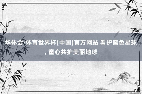 华体会·体育世界杯(中国)官方网站 看护蓝色星球， 童心共护美丽地球