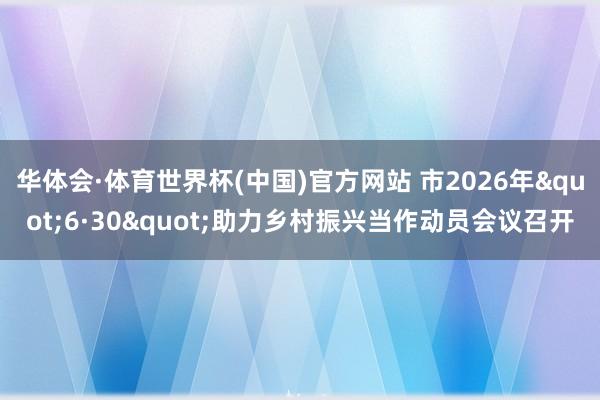 华体会·体育世界杯(中国)官方网站 市2026年"6·30"助力乡村振兴当作动员会议召开
