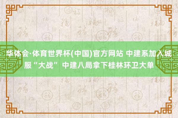 华体会·体育世界杯(中国)官方网站 中建系加入城服“大战” 中建八局拿下桂林环卫大单