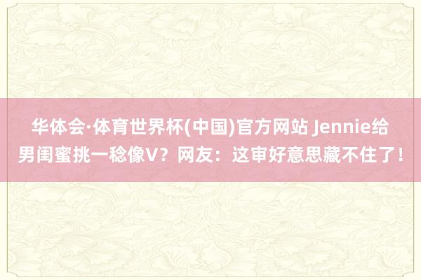 华体会·体育世界杯(中国)官方网站 Jennie给男闺蜜挑一稔像V？网友：这审好意思藏不住了！