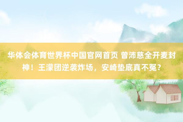 华体会体育世界杯中国官网首页 曾沛慈全开麦封神！王濛团逆袭炸场，安崎垫底真不冤？