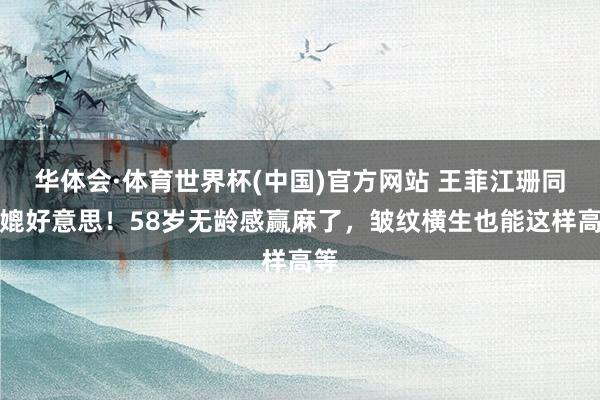 华体会·体育世界杯(中国)官方网站 王菲江珊同框媲好意思！58岁无龄感赢麻了，皱纹横生也能这样高等