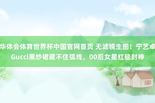 华体会体育世界杯中国官网首页 无滤镜生图！宁艺卓Gucci黑纱裙藏不住弧线，00后女星红毯封神