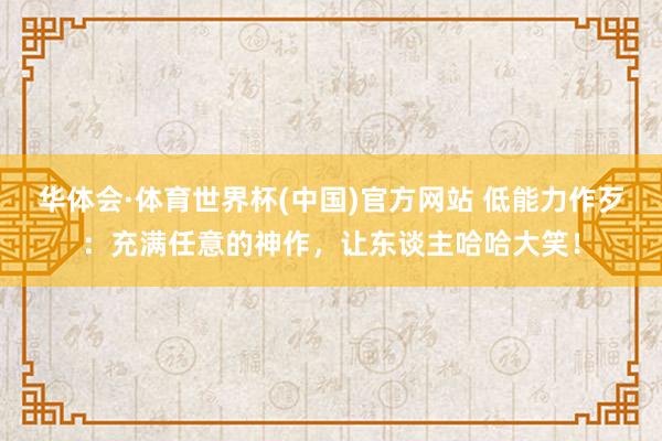 华体会·体育世界杯(中国)官方网站 低能力作歹:充满任意的神作,让东谈主哈哈大笑!