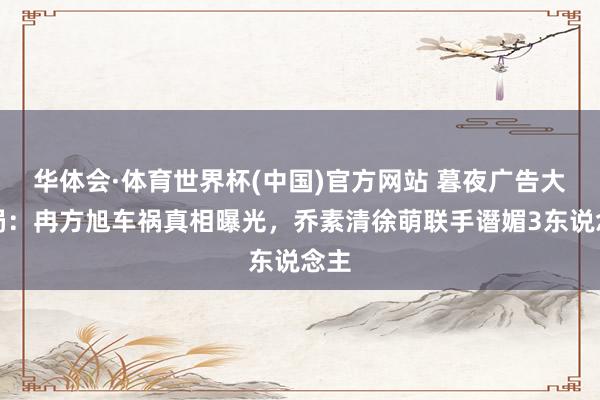 华体会·体育世界杯(中国)官方网站 暮夜广告大结局：冉方旭车祸真相曝光，乔素清徐萌联手谮媚3东说念主
