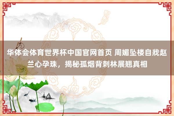 华体会体育世界杯中国官网首页 周媚坠楼自戕赵兰心孕珠,揭秘孤烟背刺林展翘真相