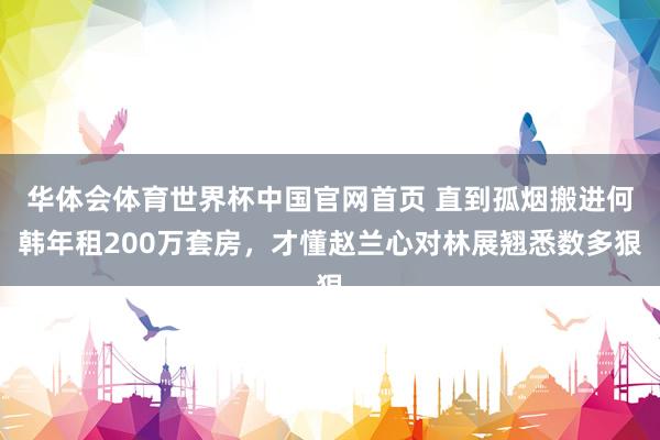 华体会体育世界杯中国官网首页 直到孤烟搬进何韩年租200万套房，才懂赵兰心对林展翘悉数多狠