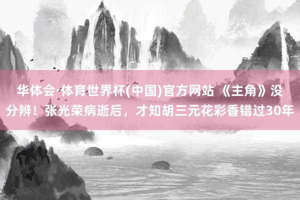 华体会·体育世界杯(中国)官方网站 《主角》没分辨！张光荣病逝后，才知胡三元花彩香错过30年