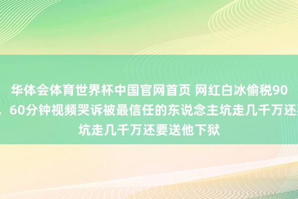 华体会体育世界杯中国官网首页 网红白冰偷税900万后复出，60分钟视频哭诉被最信任的东说念主坑走几千万还要送他下狱