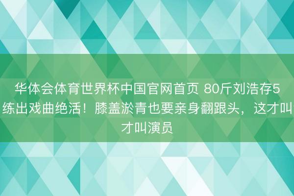 华体会体育世界杯中国官网首页 80斤刘浩存5个月练出戏曲绝活！膝盖淤青也要亲身翻跟头，这才叫演员