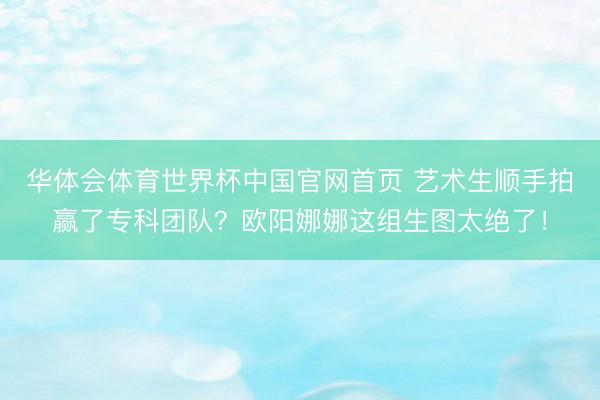 华体会体育世界杯中国官网首页 艺术生顺手拍赢了专科团队？欧阳娜娜这组生图太绝了！