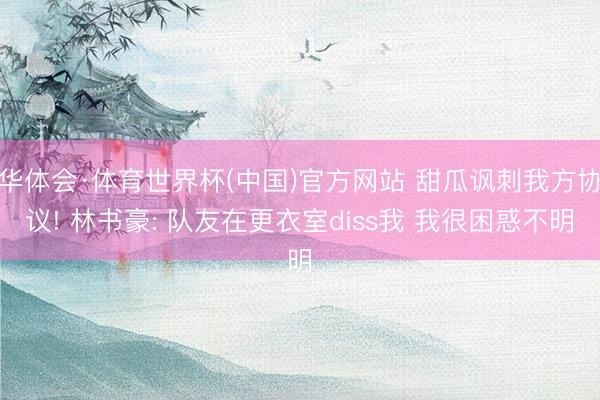 华体会·体育世界杯(中国)官方网站 甜瓜讽刺我方协议! 林书豪: 队友在更衣室diss我 我很困惑不明