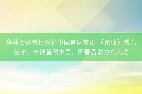 华体会体育世界杯中国官网首页 《家业》戚九坐牢，李祯查田本昌，田蕃昌助力立大功