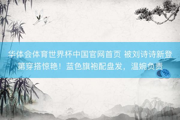 华体会体育世界杯中国官网首页 被刘诗诗新登第穿搭惊艳！蓝色旗袍配盘发，温婉负责