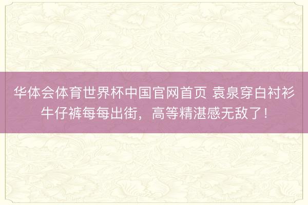 华体会体育世界杯中国官网首页 袁泉穿白衬衫牛仔裤每每出街，高等精湛感无敌了！