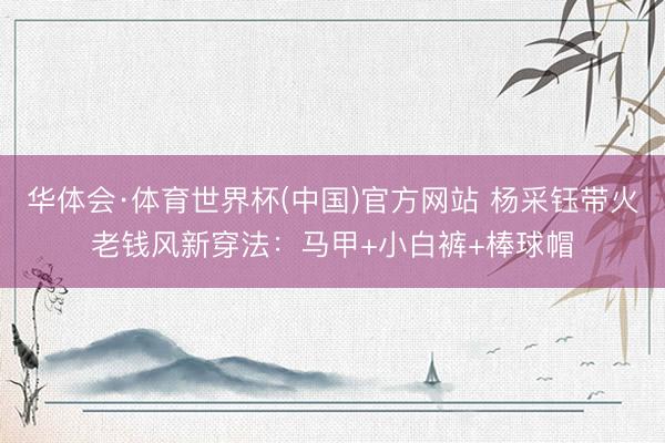 华体会·体育世界杯(中国)官方网站 杨采钰带火老钱风新穿法：马甲+小白裤+棒球帽