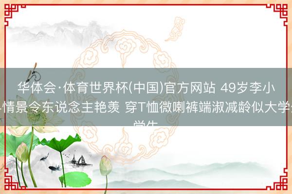 华体会·体育世界杯(中国)官方网站 49岁李小冉情景令东说念主艳羡 穿T恤微喇裤端淑减龄似大学生