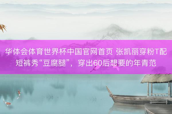 华体会体育世界杯中国官网首页 张凯丽穿粉T配短裤秀“豆腐腿”，穿出60后想要的年青范