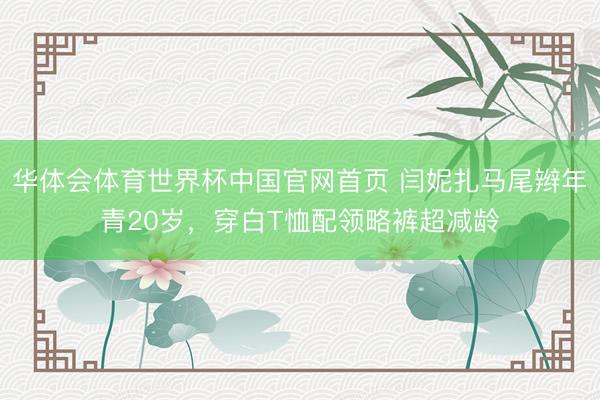 华体会体育世界杯中国官网首页 闫妮扎马尾辫年青20岁，穿白T恤配领略裤超减龄