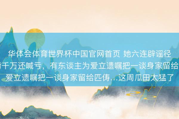 华体会体育世界杯中国官网首页 她六连辟谣径直告到法院，他一晚捞千万还喊亏，有东谈主为爱立遗嘱把一谈身家留给匹俦…这周瓜田太猛了