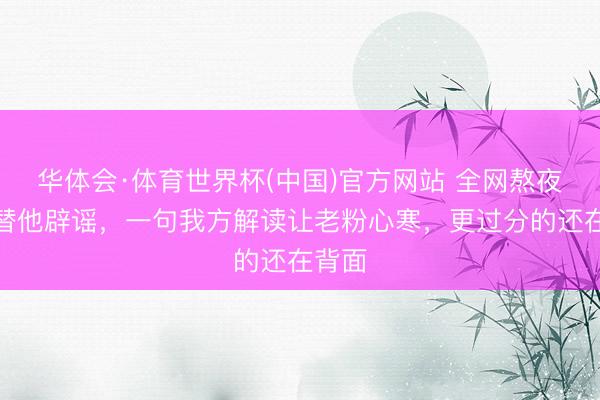 华体会·体育世界杯(中国)官方网站 全网熬夜逐帧替他辟谣，一句我方解读让老粉心寒，更过分的还在背面