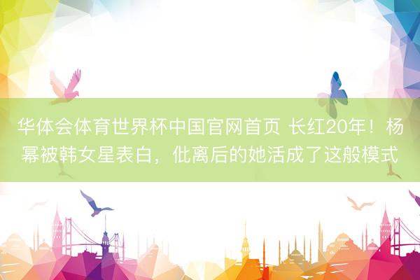 华体会体育世界杯中国官网首页 长红20年！杨幂被韩女星表白，仳离后的她活成了这般模式