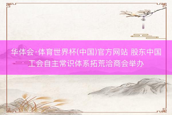 华体会·体育世界杯(中国)官方网站 股东中国工会自主常识体系拓荒洽商会举办