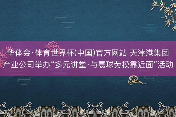 华体会·体育世界杯(中国)官方网站 天津港集团产业公司举办“多元讲堂·与寰球劳模靠近面”活动