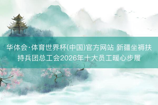 华体会·体育世界杯(中国)官方网站 新疆坐褥扶持兵团总工会2026年十大员工暖心步履