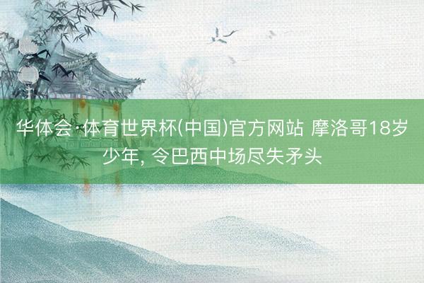 华体会·体育世界杯(中国)官方网站 摩洛哥18岁少年， 令巴西中场尽失矛头
