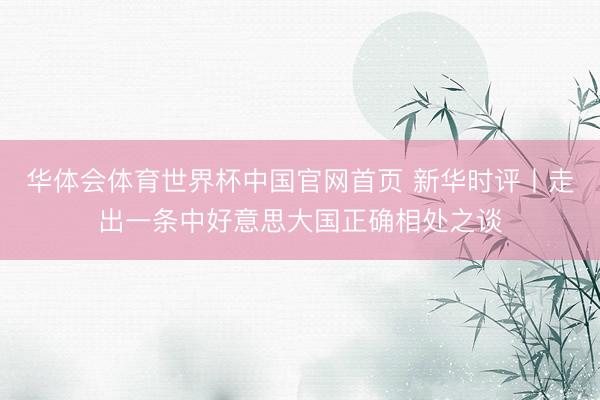 华体会体育世界杯中国官网首页 新华时评丨走出一条中好意思大国正确相处之谈