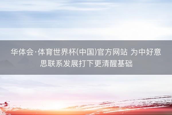 华体会·体育世界杯(中国)官方网站 为中好意思联系发展打下更清醒基础