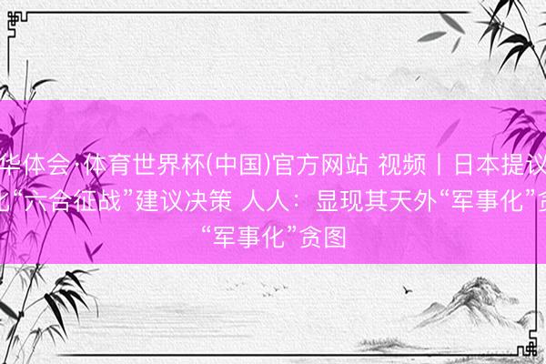 华体会·体育世界杯(中国)官方网站 视频丨日本提议强化“六合征战”建议决策 人人：显现其天外“军事化”贪图