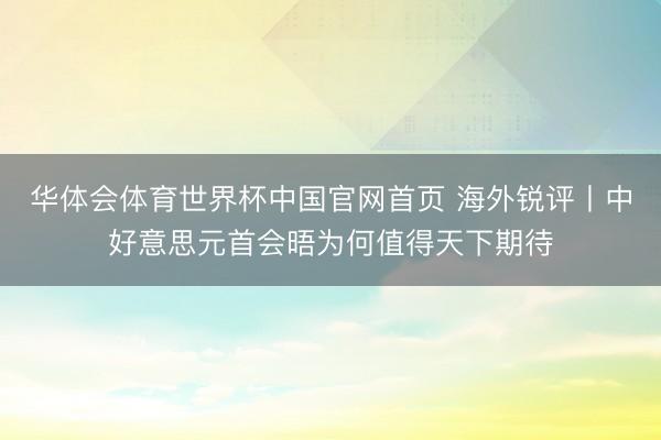 华体会体育世界杯中国官网首页 海外锐评丨中好意思元首会晤为何值得天下期待