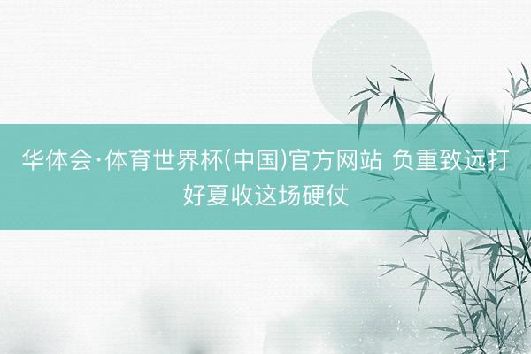华体会·体育世界杯(中国)官方网站 负重致远打好夏收这场硬仗