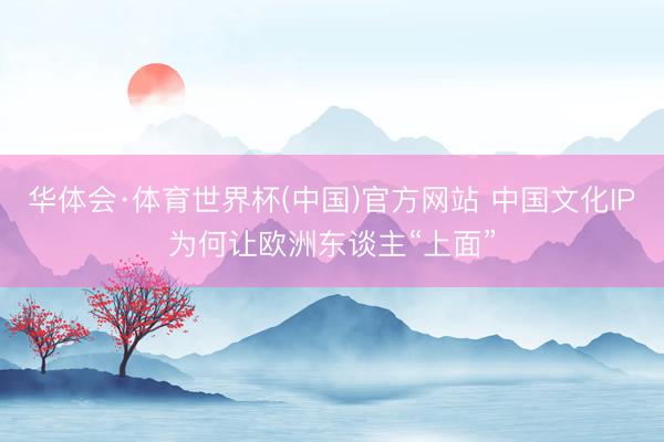 华体会·体育世界杯(中国)官方网站 中国文化IP为何让欧洲东谈主“上面”