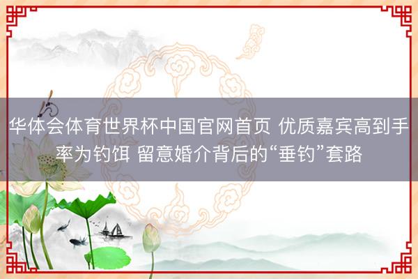 华体会体育世界杯中国官网首页 优质嘉宾高到手率为钓饵 留意婚介背后的“垂钓”套路