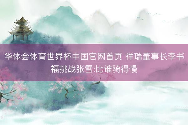 华体会体育世界杯中国官网首页 祥瑞董事长李书福挑战张雪:比谁骑得慢